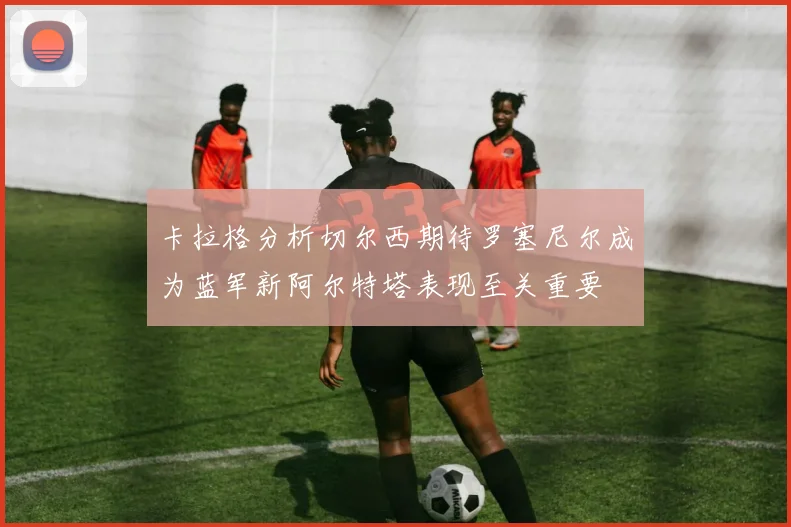卡拉格分析切尔西期待罗塞尼尔成为蓝军新阿尔特塔表现至关重要