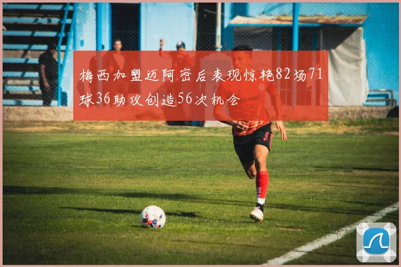 梅西加盟迈阿密后表现惊艳82场71球36助攻创造56次机会