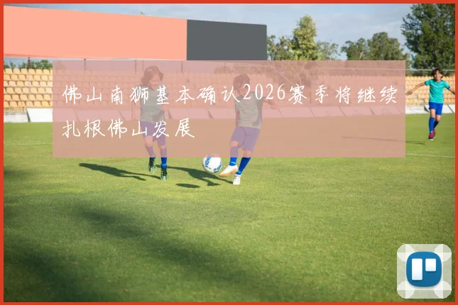 佛山南狮基本确认2026赛季将继续扎根佛山发展