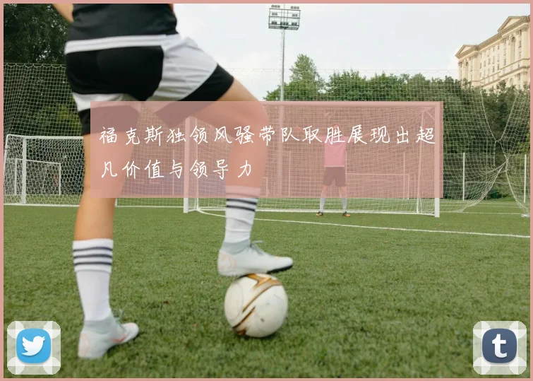 福克斯独领风骚带队取胜展现出超凡价值与领导力