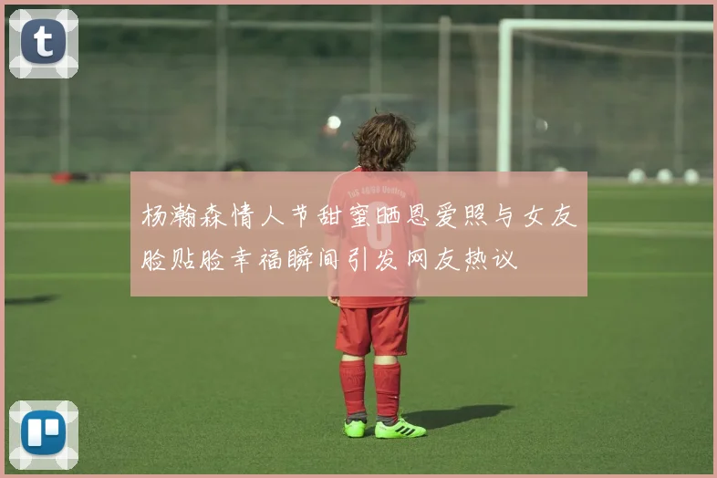 杨瀚森情人节甜蜜晒恩爱照与女友脸贴脸幸福瞬间引发网友热议