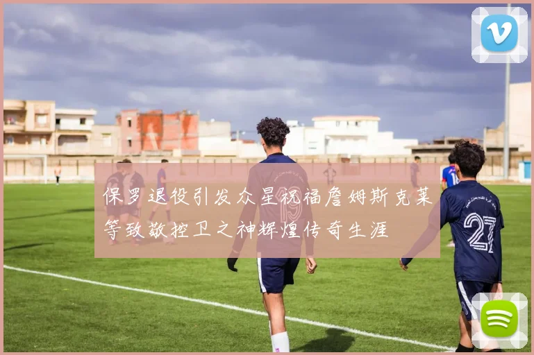 保罗退役引发众星祝福詹姆斯克莱等致敬控卫之神辉煌传奇生涯
