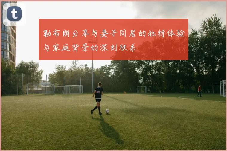 勒布朗分享与妻子同居的独特体验与家庭背景的深刻联系