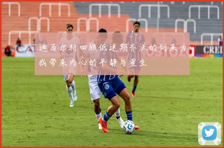迪马尔科回顾低迷期齐沃的到来为我带来内心的平静与重生
