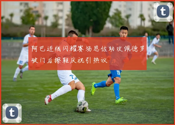 阿巴连线闪耀赛场恩佐助攻佩德罗破门后擦鞋庆祝引热议