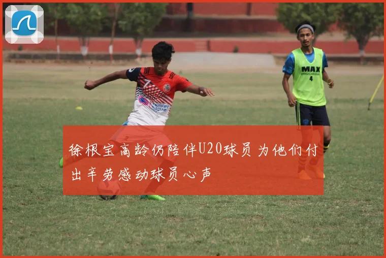 徐根宝高龄仍陪伴U20球员为他们付出辛劳感动球员心声