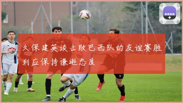 久保建英谈击败巴西队的友谊赛胜利应保持谦逊态度