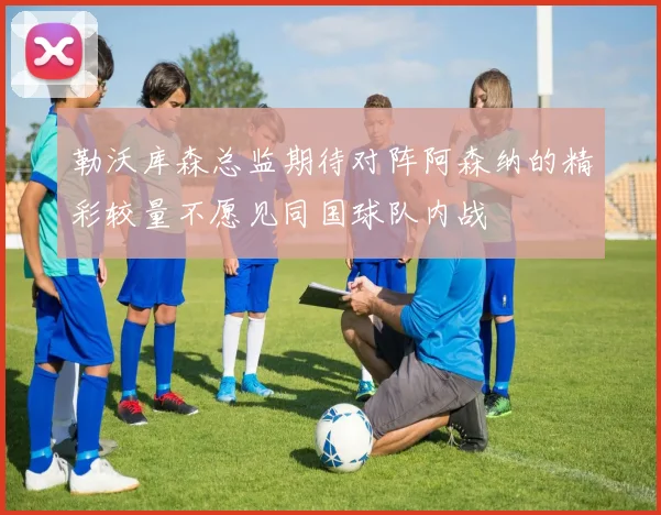勒沃库森总监期待对阵阿森纳的精彩较量不愿见同国球队内战