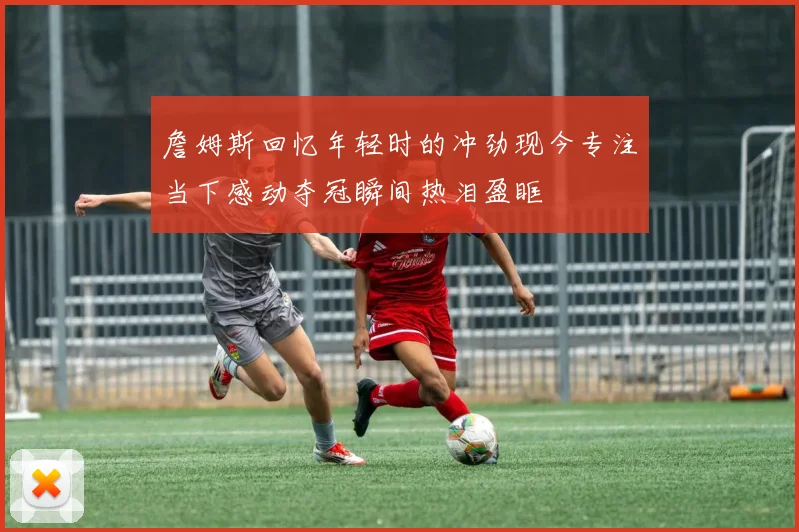 詹姆斯回忆年轻时的冲劲现今专注当下感动夺冠瞬间热泪盈眶