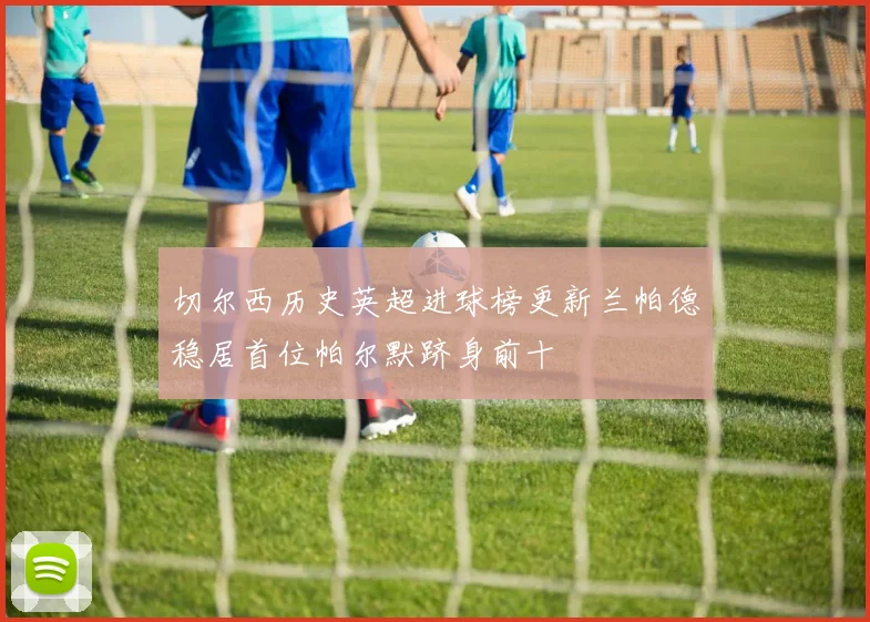 切尔西历史英超进球榜更新兰帕德稳居首位帕尔默跻身前十
