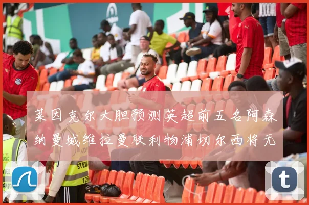 莱因克尔大胆预测英超前五名阿森纳曼城维拉曼联利物浦切尔西将无缘欧战