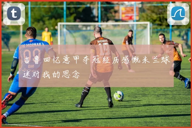 吉鲁回忆意甲夺冠经历感慨米兰球迷对我的思念