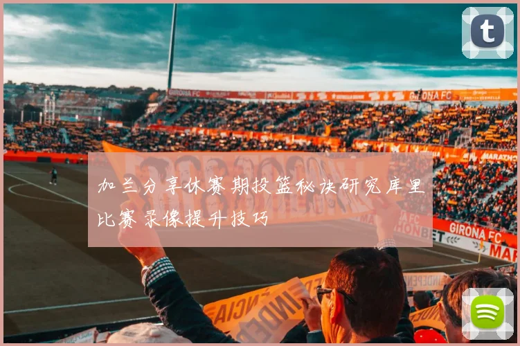 加兰分享休赛期投篮秘诀研究库里比赛录像提升技巧