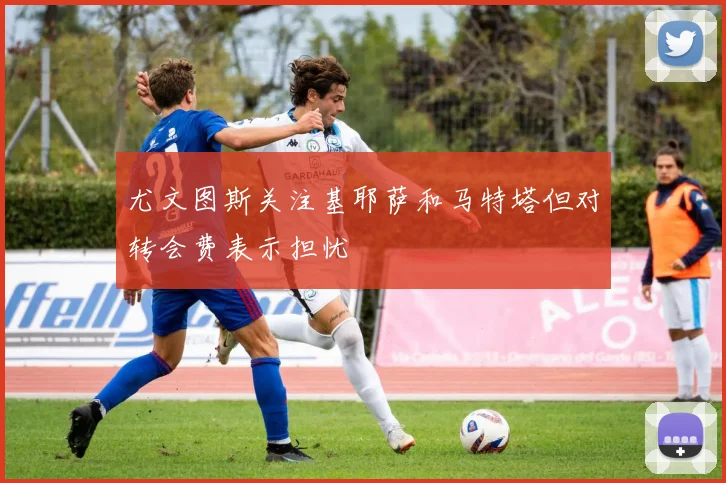 尤文图斯关注基耶萨和马特塔但对转会费表示担忧