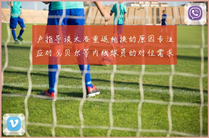 卢指导谈大洛重返轮换的原因专注应对戈贝尔等内线球员的对位需求调整