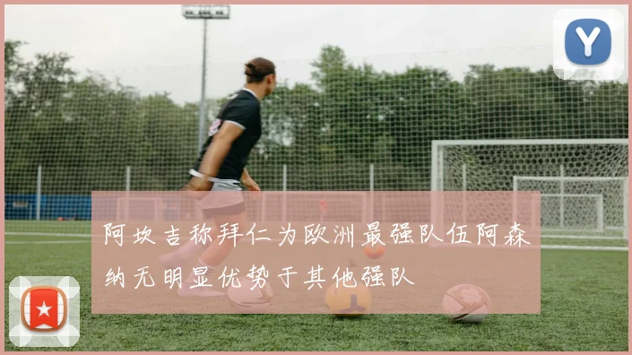 阿坎吉称拜仁为欧洲最强队伍阿森纳无明显优势于其他强队